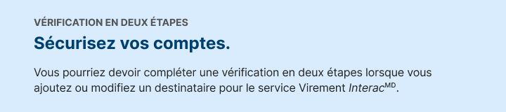 VERIFICATION EN DEUX ÃTAPES. Securisez vos virements. Vous pourriez devoir completer une verification en deux drapes lorsque vous ajoutez ou modifiez un destinataire pour le service Virement Interac.