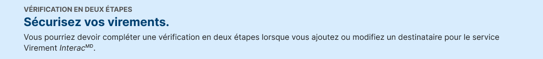 VERIFICATION EN DEUX ÃTAPES. Securisez vos virements. Vous pourriez devoir completer une verification en deux drapes lorsque vous ajoutez ou modifiez un destinataire pour le service Virernent Interac.